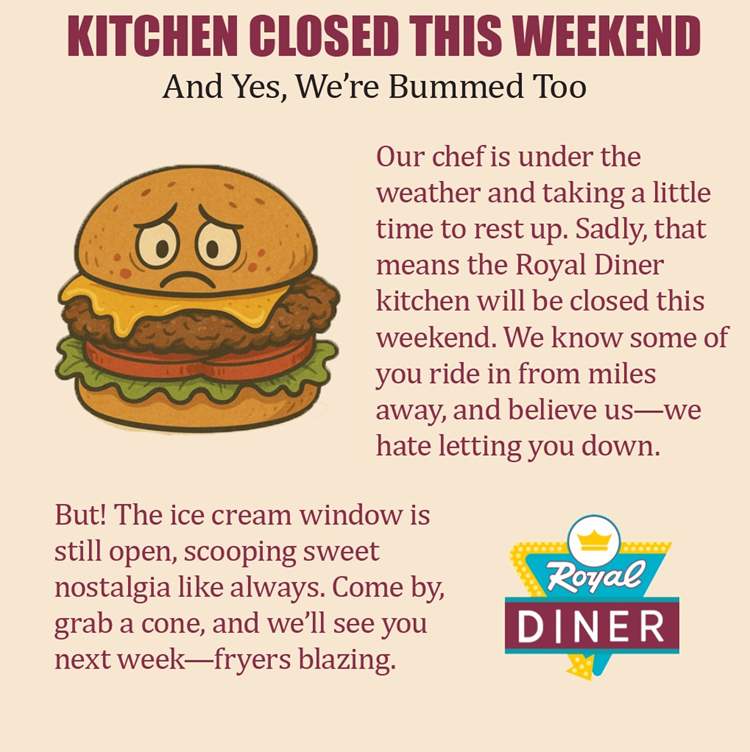 The Diner will be closed this weekend. We apologize for the inconvenience. Ice Cream will be open for normal service hours